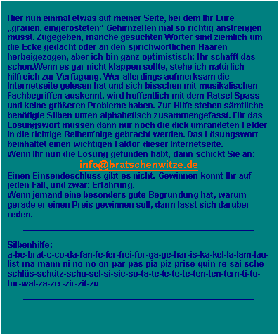 Textfeld: Hier nun einmal etwas auf meiner Seite, bei dem Ihr Eure grauen, eingerosteten Gehirnzellen mal so richtig anstrengen msst. Zugegeben, manche gesuchten Wrter sind ziemlich um die Ecke gedacht oder an den sprichwrtlichen Haaren herbeigezogen, aber ich bin ganz optimistisch: Ihr schafft das schon.Wenn es gar nicht klappen sollte, stehe ich natrlich hilfreich zur Verfgung. Wer allerdings aufmerksam die Internetseite gelesen hat und sich bisschen mit musikalischen Fachbegriffen auskennt, wird hoffentlich mit dem Rtsel Spass und keine greren Probleme haben. Zur Hilfe stehen smtliche bentigte Silben unten alphabetisch zusammengefasst. Fr das Lsungswort mssen dann nur noch die dick umrandeten Felder in die richtige Reihenfolge gebracht werden. Das Lsungswort beinhaltet einen wichtigen Faktor dieser Internetseite.
Wenn Ihr nun die Lsung gefunden habt, dann schickt Sie an:
info@bratschenwitze.de
Einen Einsendeschluss gibt es nicht. Gewinnen knnt Ihr auf jeden Fall, und zwar: Erfahrung.
Wenn jemand eine besonders gute Begrndung hat, warum gerade er einen Preis gewinnen soll, dann lsst sich darber reden.
_________________________________________________

Silbenhilfe:
a-be-brat-c-co-da-fan-fe-fer-frei-for-ga-ge-har-is-ka-kel-la-lam-lau-list-ma-mann-ni-no-no-on-par-pas-pia-piz-prise-quin-re-sai-sche-schls-schtz-schu-sel-si-sie-so-ta-te-te-te-te-ten-ten-tern-ti-to-tur-wal-za-zer-zir-zit-zu
_________________________________________________


